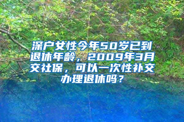 深户女性今年50岁已到退休年龄，2009年3月交社保，可以一次性补交办理退休吗？