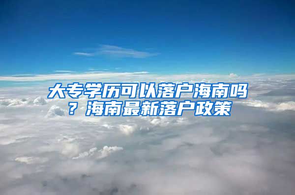 大专学历可以落户海南吗？海南最新落户政策