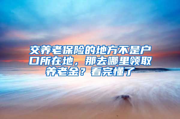 交养老保险的地方不是户口所在地，那去哪里领取养老金？看完懂了