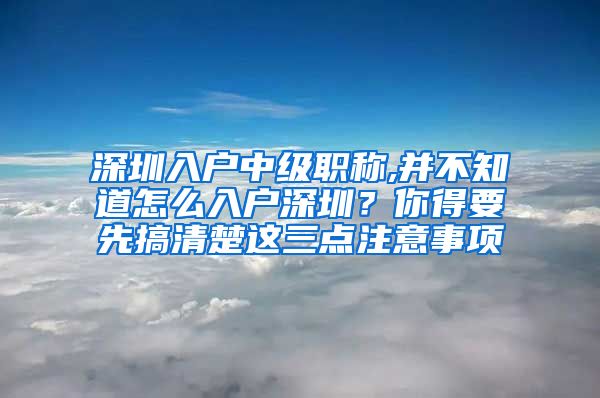 深圳入户中级职称,并不知道怎么入户深圳？你得要先搞清楚这三点注意事项