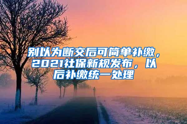 别以为断交后可简单补缴，2021社保新规发布，以后补缴统一处理