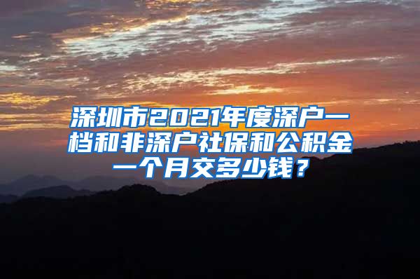 深圳市2021年度深户一档和非深户社保和公积金一个月交多少钱？