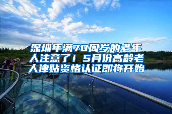 深圳年满70周岁的老年人注意了！5月份高龄老人津贴资格认证即将开始