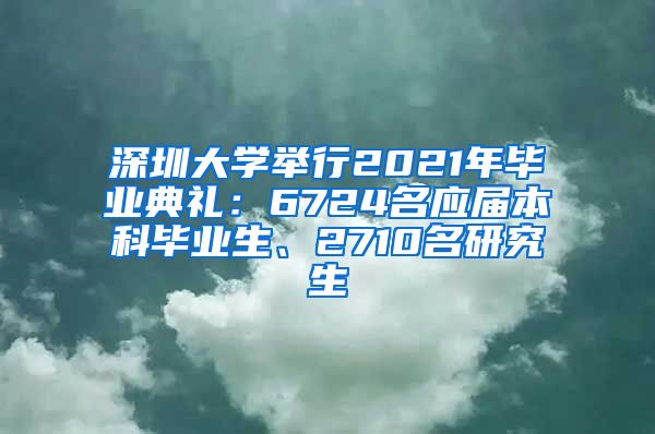 深圳大学举行2021年毕业典礼：6724名应届本科毕业生、2710名研究生