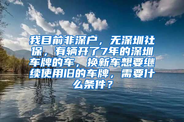 我目前非深户，无深圳社保，有辆开了7年的深圳车牌的车，换新车想要继续使用旧的车牌，需要什么条件？