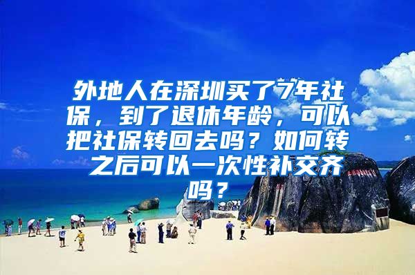 外地人在深圳买了7年社保，到了退休年龄，可以把社保转回去吗？如何转 之后可以一次性补交齐吗？