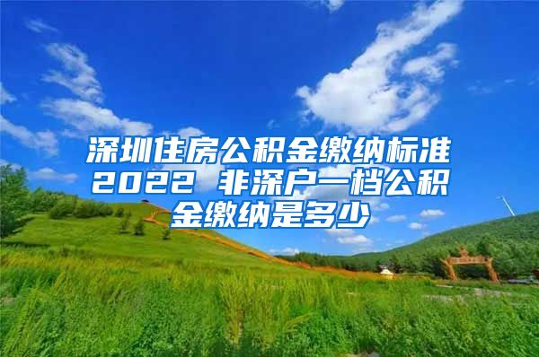 深圳住房公积金缴纳标准2022 非深户一档公积金缴纳是多少