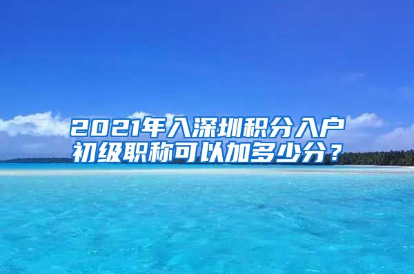 2021年入深圳积分入户初级职称可以加多少分？