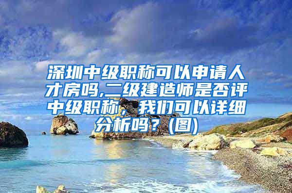 深圳中级职称可以申请人才房吗,二级建造师是否评中级职称，我们可以详细分析吗？(图)