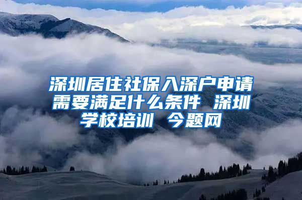 深圳居住社保入深户申请需要满足什么条件 深圳学校培训 今题网