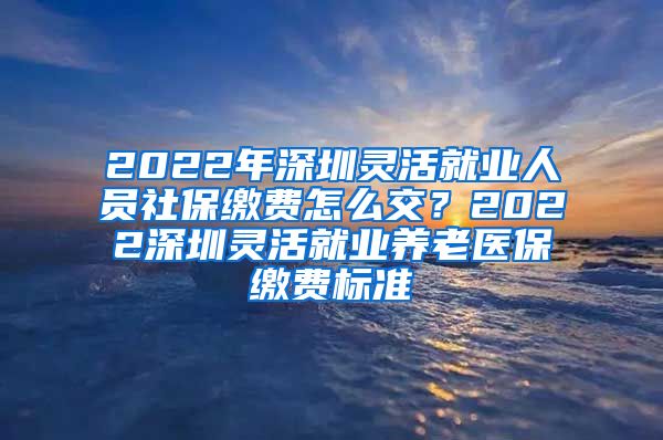 2022年深圳灵活就业人员社保缴费怎么交？2022深圳灵活就业养老医保缴费标准