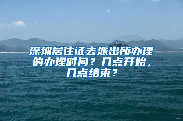 深圳居住证去派出所办理的办理时间？几点开始，几点结束？