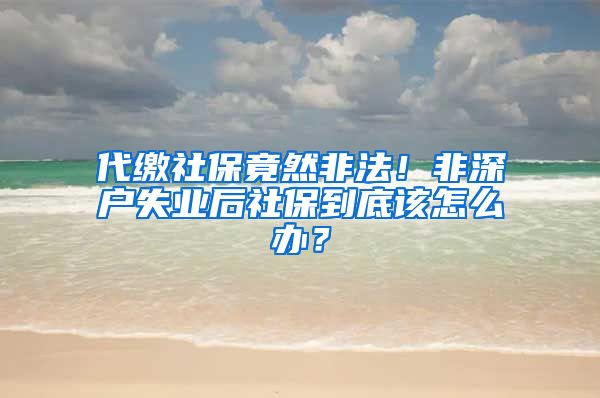 代缴社保竟然非法！非深户失业后社保到底该怎么办？