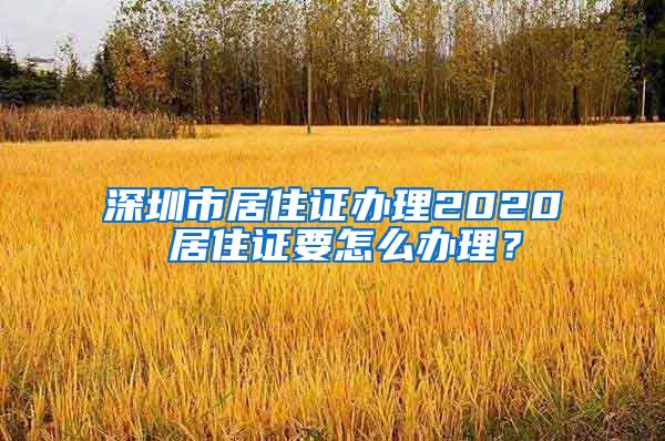 深圳市居住证办理2020 居住证要怎么办理？