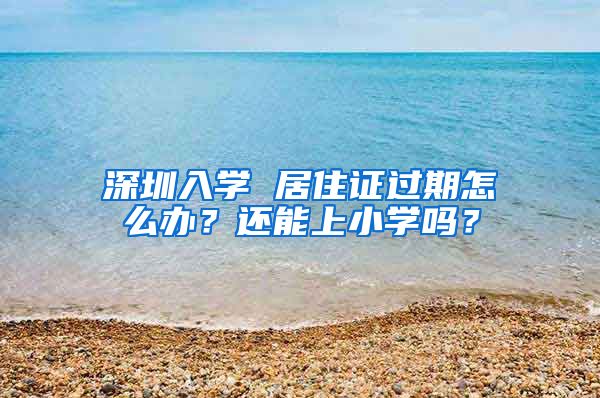 深圳入学 居住证过期怎么办？还能上小学吗？