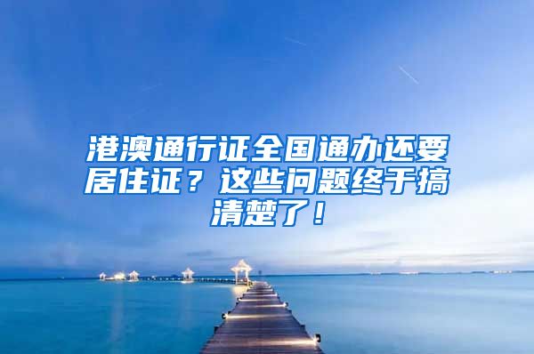 港澳通行证全国通办还要居住证？这些问题终于搞清楚了！