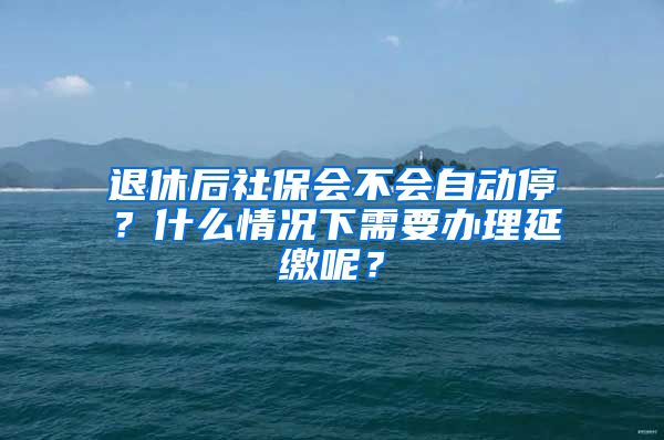 退休后社保会不会自动停？什么情况下需要办理延缴呢？