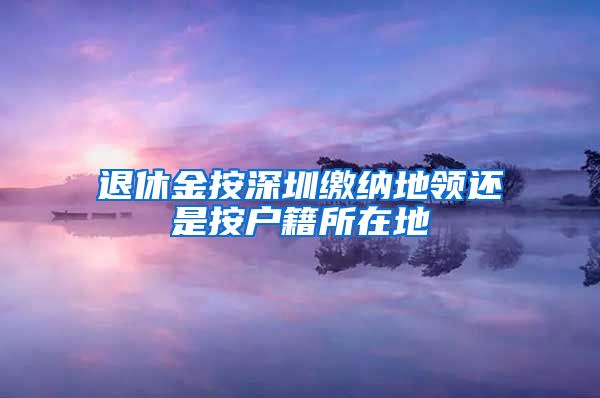 退休金按深圳缴纳地领还是按户籍所在地