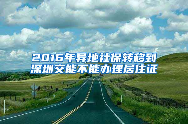 2016年异地社保转移到深圳交能不能办理居住证