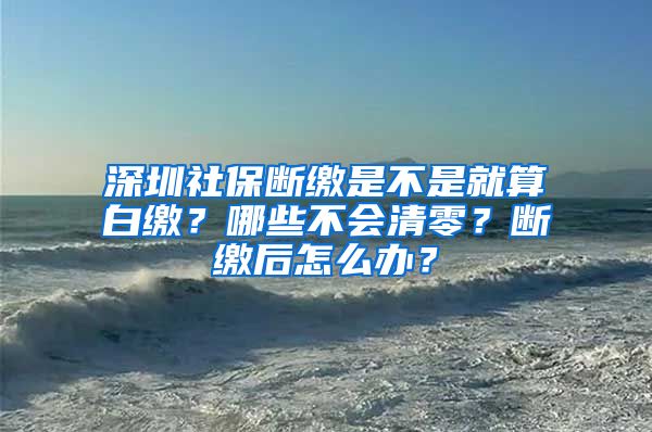 深圳社保断缴是不是就算白缴？哪些不会清零？断缴后怎么办？