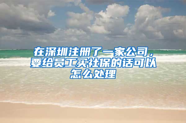 在深圳注册了一家公司，要给员工买社保的话可以怎么处理