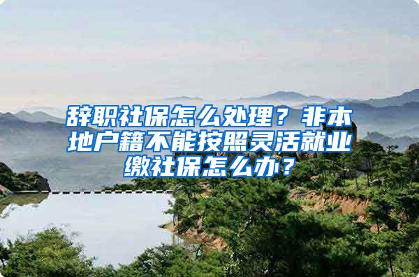 辞职社保怎么处理？非本地户籍不能按照灵活就业缴社保怎么办？