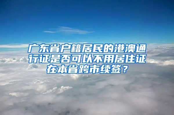 广东省户籍居民的港澳通行证是否可以不用居住证在本省跨市续签？