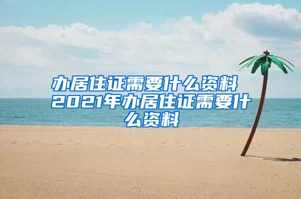 办居住证需要什么资料 2021年办居住证需要什么资料