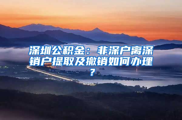 深圳公积金：非深户离深销户提取及撤销如何办理？