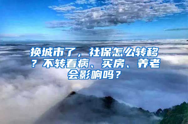 换城市了，社保怎么转移？不转看病、买房、养老会影响吗？