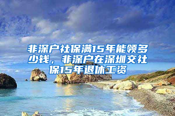 非深户社保满15年能领多少钱，非深户在深圳交社保15年退休工资