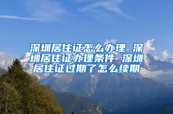 深圳居住证怎么办理 深圳居住证办理条件 深圳居住证过期了怎么续期