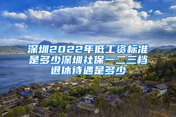 深圳2022年低工资标准是多少深圳社保一二三档退休待遇是多少