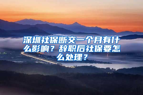 深圳社保断交一个月有什么影响？辞职后社保要怎么处理？