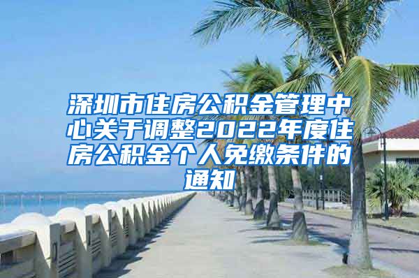 深圳市住房公积金管理中心关于调整2022年度住房公积金个人免缴条件的通知