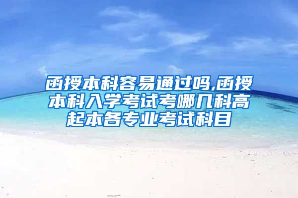 函授本科容易通过吗,函授本科入学考试考哪几科高起本各专业考试科目