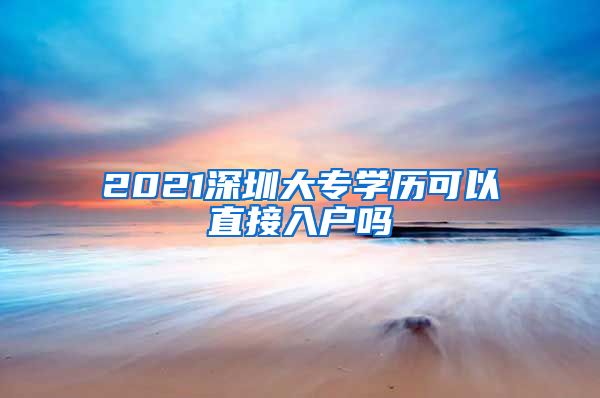 2021深圳大专学历可以直接入户吗