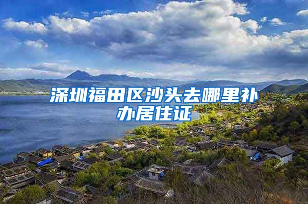 深圳福田区沙头去哪里补办居住证