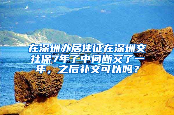 在深圳办居住证在深圳交社保7年了中间断交了一年，之后补交可以吗？