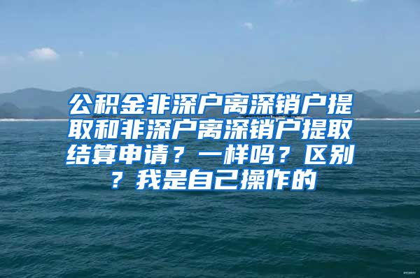 公积金非深户离深销户提取和非深户离深销户提取结算申请？一样吗？区别？我是自己操作的