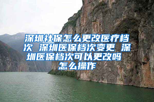 深圳社保怎么更改医疗档次 深圳医保档次变更 深圳医保档次可以更改吗 怎么操作