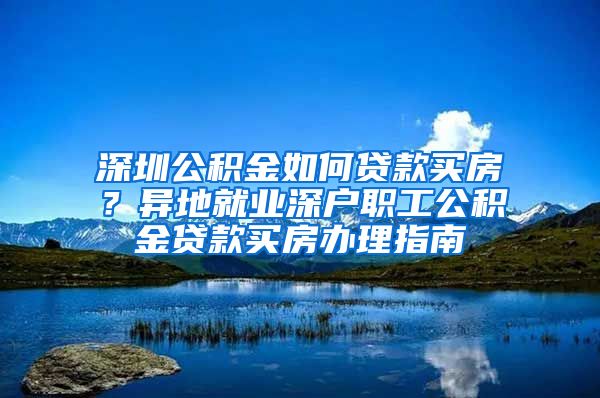 深圳公积金如何贷款买房？异地就业深户职工公积金贷款买房办理指南