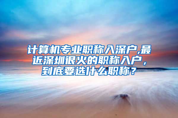 计算机专业职称入深户,最近深圳很火的职称入户，到底要选什么职称？