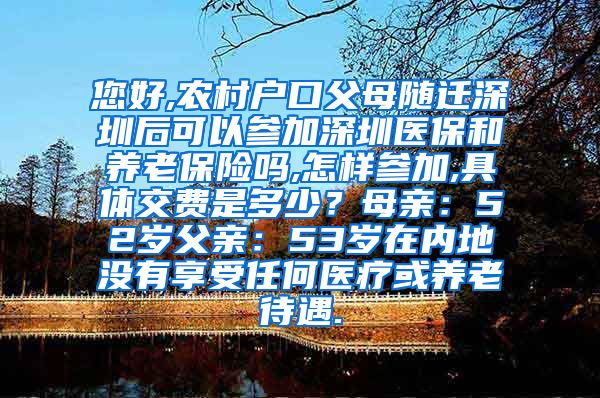 您好,农村户口父母随迁深圳后可以参加深圳医保和养老保险吗,怎样参加,具体交费是多少？母亲：52岁父亲：53岁在内地没有享受任何医疗或养老待遇.