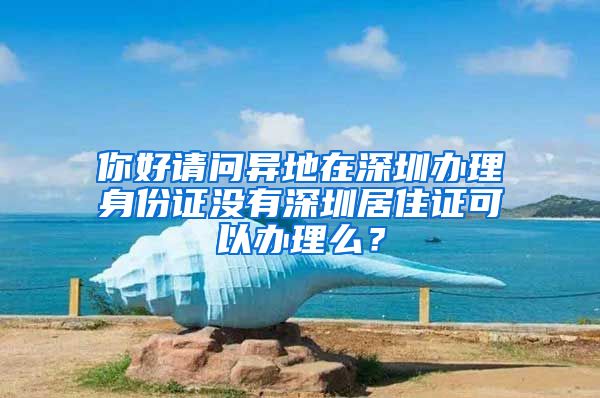 你好请问异地在深圳办理身份证没有深圳居住证可以办理么？