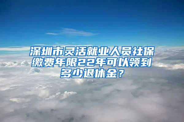 深圳市灵活就业人员社保缴费年限22年可以领到多少退休金？