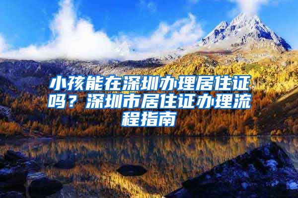 小孩能在深圳办理居住证吗？深圳市居住证办理流程指南