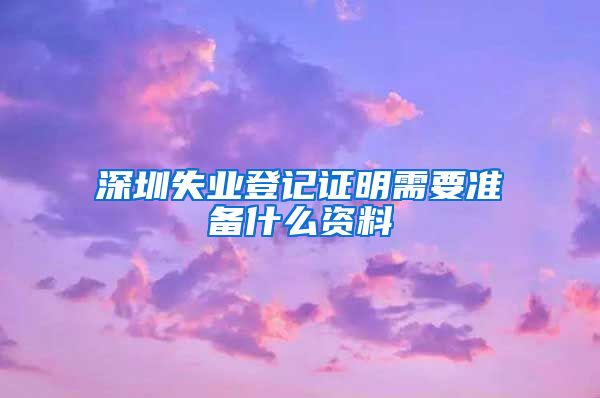 深圳失业登记证明需要准备什么资料