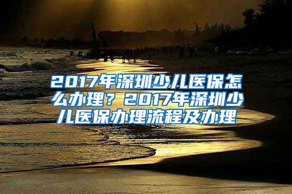 2017年深圳少儿医保怎么办理？2017年深圳少儿医保办理流程及办理