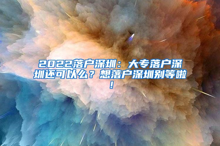 2022落户深圳：大专落户深圳还可以么？想落户深圳别等啦！